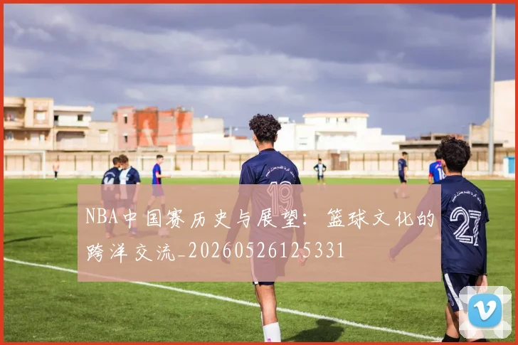 NBA中国赛历史与展望：篮球文化的跨洋交流_20260526125331