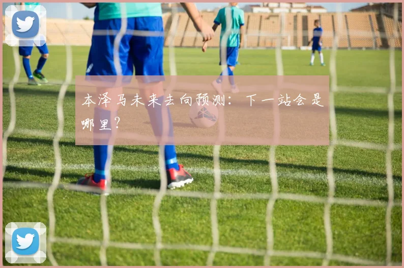 本泽马未来去向预测:下一站会是哪里?