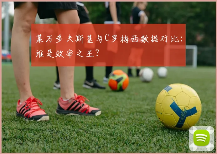 莱万多夫斯基与C罗梅西数据对比:谁是效率之王?
