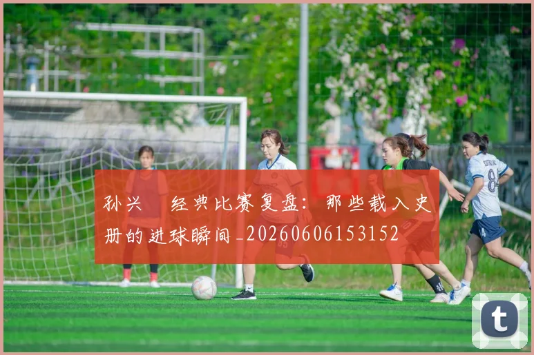 孙兴慜经典比赛复盘:那些载入史册的进球瞬间_20260606153152