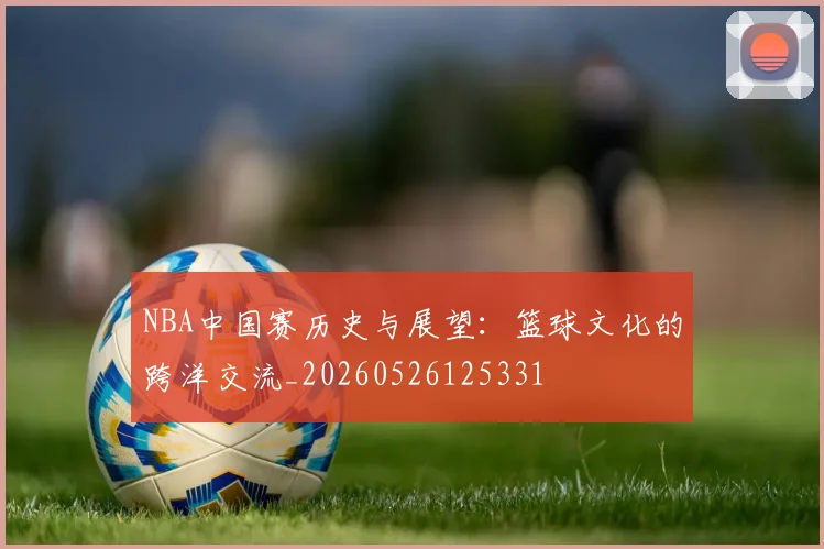 NBA中国赛历史与展望:篮球文化的跨洋交流_20260526125331