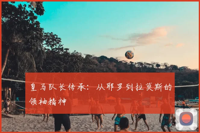 皇马队长传承:从耶罗到拉莫斯的领袖精神