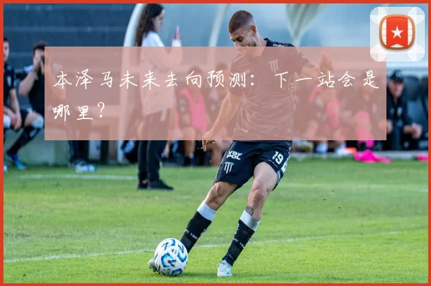 本泽马未来去向预测:下一站会是哪里?