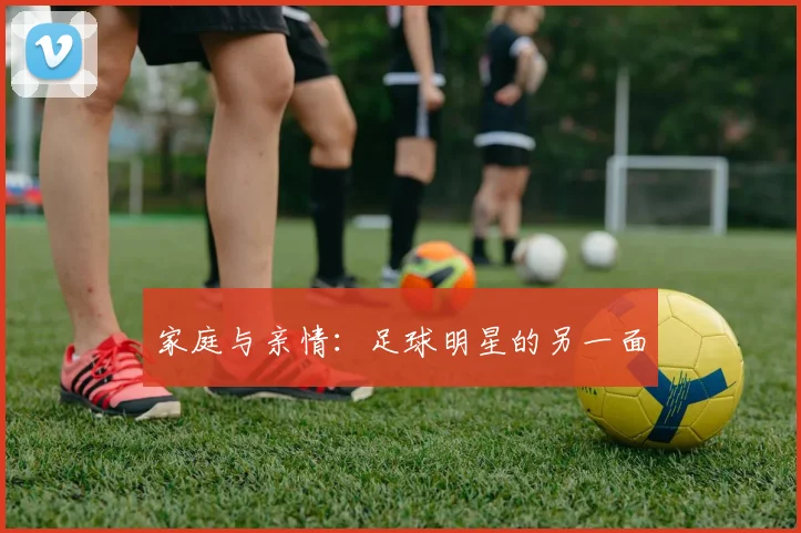 家庭与亲情:足球明星的另一面