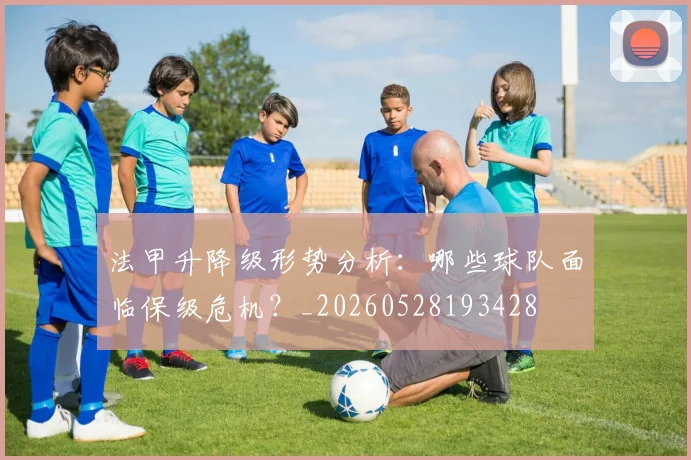 法甲升降级形势分析:哪些球队面临保级危机?_20260528193428