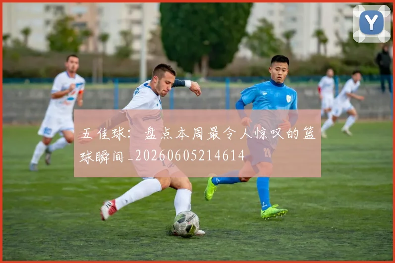 五佳球:盘点本周最令人惊叹的篮球瞬间_20260605214614