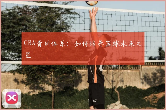 CBA青训体系:如何培养篮球未来之星