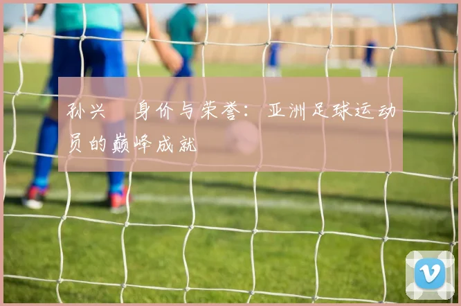 孙兴慜身价与荣誉:亚洲足球运动员的巅峰成就