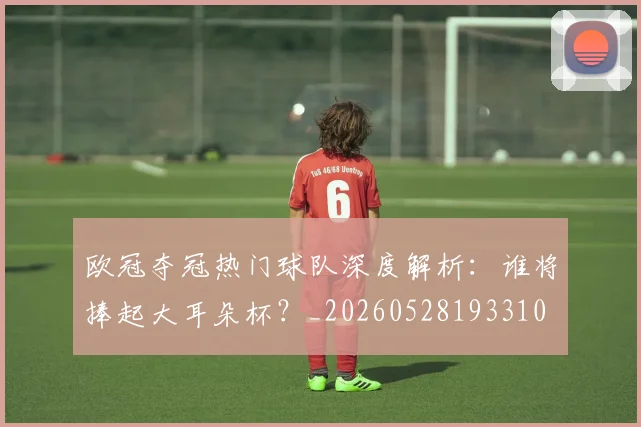 欧冠夺冠热门球队深度解析：谁将捧起大耳朵杯？_20260528193310
