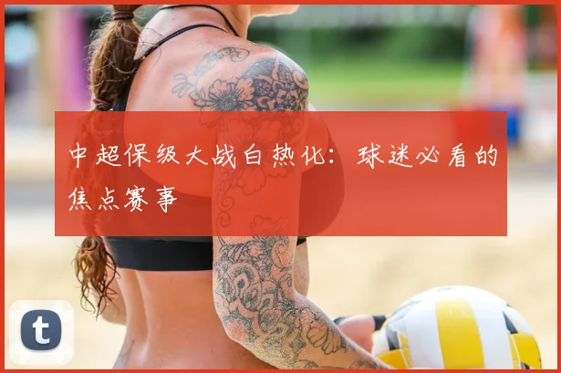 中超保级大战白热化：球迷必看的焦点赛事