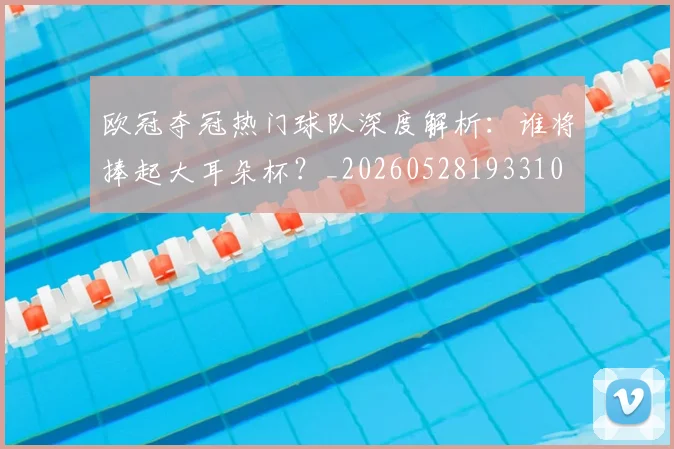 欧冠夺冠热门球队深度解析：谁将捧起大耳朵杯？_20260528193310