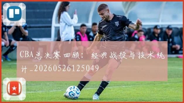 CBA总决赛回顾:经典战役与技术统计_20260526125049