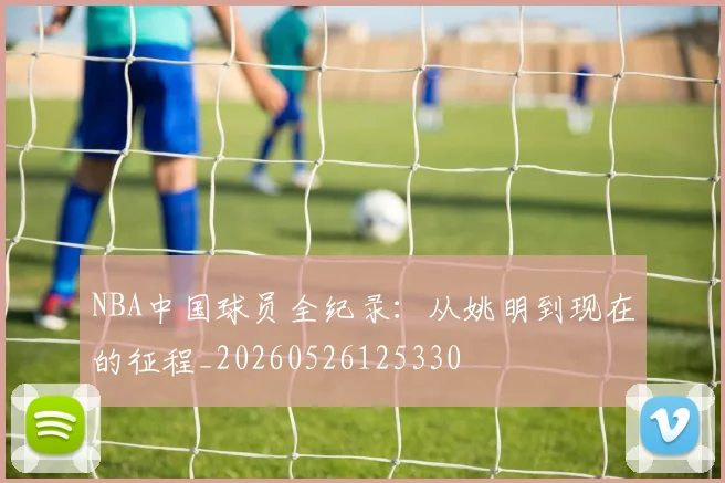 NBA中国球员全纪录:从姚明到现在的征程_20260526125330