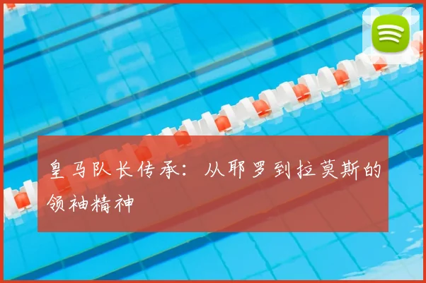 皇马队长传承:从耶罗到拉莫斯的领袖精神