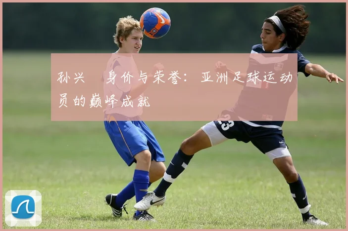 孙兴慜身价与荣誉:亚洲足球运动员的巅峰成就
