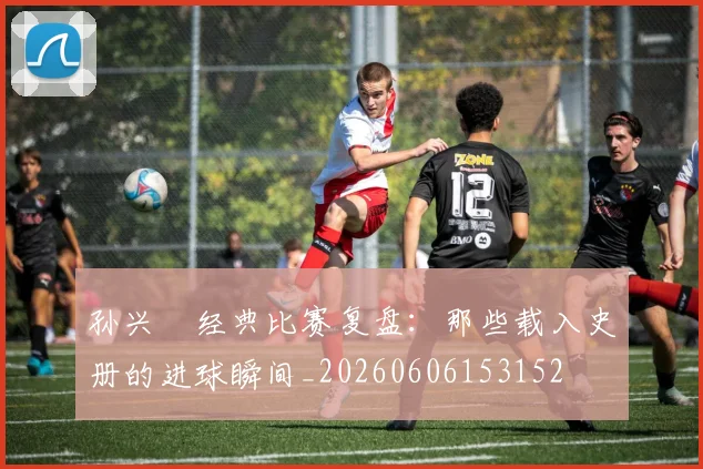 孙兴慜经典比赛复盘:那些载入史册的进球瞬间_20260606153152