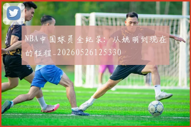 NBA中国球员全纪录:从姚明到现在的征程_20260526125330